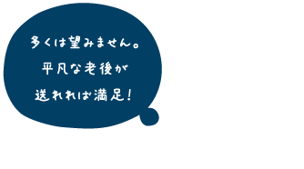 多くは望みません。平凡な老後が送れれば満足!